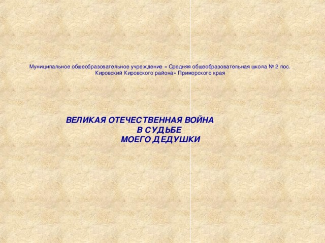 Муниципальное общеобразовательное учреждение « Средняя общеобразовательная школа № 2 пос. Кировский Кировского района» Приморского края ВЕЛИКАЯ ОТЕЧЕСТВЕННАЯ ВОЙНА В СУДЬБЕ МОЕГО ДЕДУШКИ