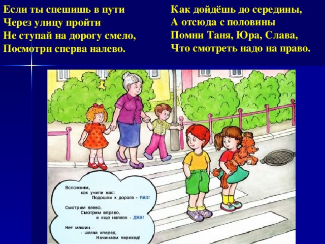 Как дойдёшь до середины,  А отсюда с половины  Помни Таня, Юра, Слава,  Что смотреть надо на право. Если ты спешишь в пути  Через улицу пройти  Не ступай на дорогу смело,  Посмотри сперва налево.