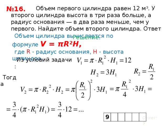 Объем первого цилиндра равен 12 м 3 . У второго цилиндра высота в три раза больше, а радиус основания — в два раза меньше, чем у первого. Найдите объем второго цилиндра. Ответ дайте в кубических метрах. № 16. Объем цилиндра вычисляется по формуле   V  =  πR ² H ,  где R - радиус основания, H - высота цилиндра. Решение. Из условий задачи : Тогда 9 Ответ: 9