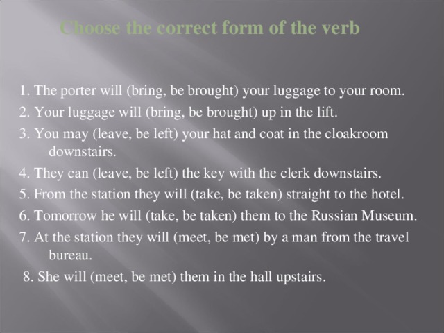 Choose the correct form of the verb 1. The porter will (bring, be brought) your luggage to your room. 2. Your luggage will (bring, be brought) up in the lift. 3. You may (leave, be left) your hat and coat in the cloakroom downstairs. 4. They can (leave, be left) the key with the clerk downstairs. 5. From the station they will (take, be taken) straight to the hotel. 6. Tomorrow he will (take, be taken) them to the Russian Museum. 7. At the station they will (meet, be met) by a man from the travel bureau.  8. She will (meet, be met) them in the hall upstairs.