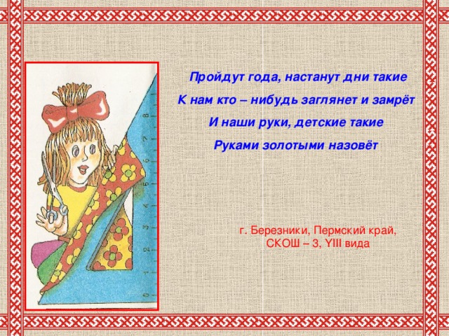 Пройдут года, настанут дни такие К нам кто – нибудь заглянет и замрёт И наши руки, детские такие Руками золотыми назовёт г. Березники, Пермский край, СКОШ – 3, YIII вида