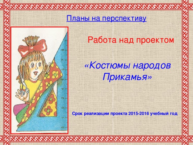 Планы на перспективу       Работа над проектом «Костюмы народов Прикамья» Срок реализации проекта 2015-2016  учебный год