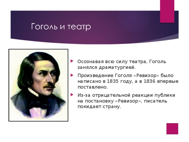Осознавая всю силу театра, Гоголь занялся драматургией. Произведение Гоголя «Ревизор» было написано в 1835 году, а в 1836 впервые поставлено. Из-за отрицательной реакции публики на постановку «Ревизор», писатель покидает страну.