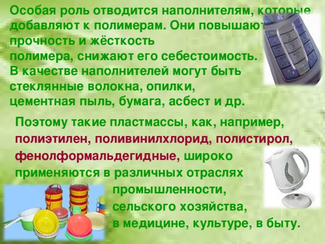 Особая роль отводится наполнителям, которые добавляют к полимерам. Они повышают прочность и жёсткость  полимера, снижают его себестоимость.  В качестве наполнителей могут быть стеклянные волокна, опилки,  цементная пыль, бумага, асбест и др. Поэтому такие пластмассы, как, например, полиэтилен, поливинилхлорид, полистирол, фенолформальдегидные,  широко применяются в различных отраслях     промышленности,     сельского хозяйства,      в медицине, культуре, в быту.