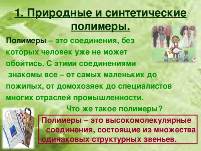 1. Природные и синтетические полимеры. Полимеры  – это соединения, без которых человек уже не может обойтись. С этими соединениями  знакомы все – от самых маленьких до пожилых, от домохозяек до специалистов многих отраслей промышленности.     Что же такое полимеры?    Полимеры – это высокомолекулярные   соединения, состоящие из множества  одинаковых структурных звеньев.