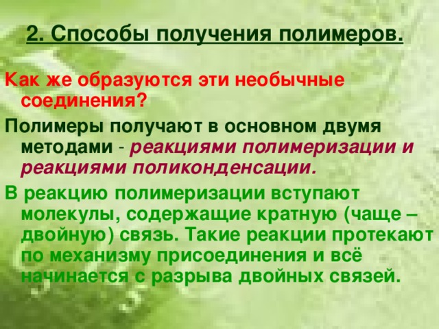 2. Способы получения полимеров. Как же образуются эти необычные соединения? Полимеры получают в основном двумя  методами - реакциями полимеризации и реакциями поликонденсации. В реакцию полимеризации вступают молекулы, содержащие кратную (чаще – двойную) связь. Такие реакции протекают по механизму присоединения и всё начинается с разрыва двойных связей.