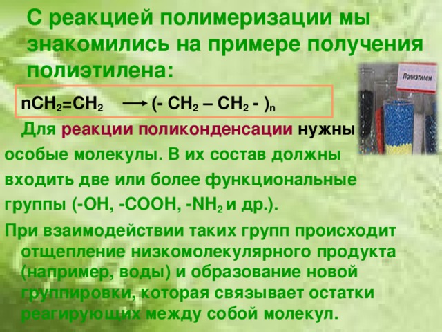 С реакцией полимеризации мы знакомились на примере получения полиэтилена:  n СН 2 =СН 2   (- СН 2 – СН 2 - ) n  Для  реакции поликонденсации нужны особые молекулы. В их состав должны входить две или более функциональные группы (-ОН, -СООН, - N Н 2 и др.). При взаимодействии таких групп происходит отщепление низкомолекулярного продукта (например, воды) и образование новой группировки, которая связывает остатки реагирующих между собой молекул.