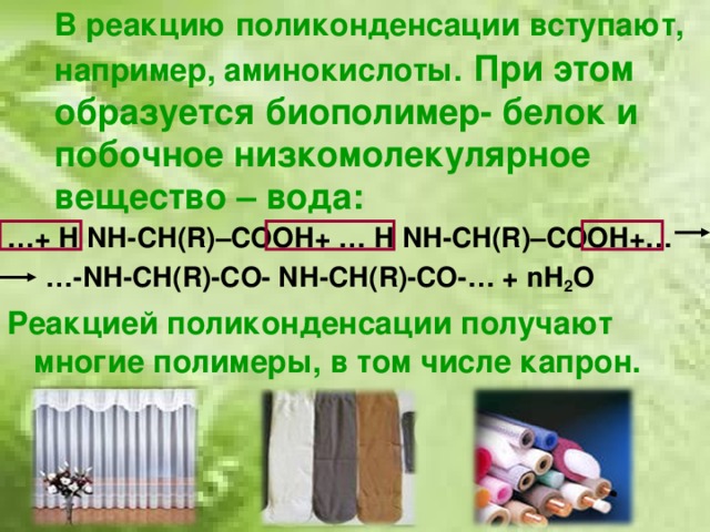 В реакцию поликонденсации вступают, например, аминокислоты.  При этом образуется биополимер- белок и побочное низкомолекулярное вещество – вода: … + Н N Н-СН (R )–СООН+ … Н N Н-СН (R )–СООН+… … - N Н-СН( R) -СО- N Н-СН( R) -СО-… + n Н 2 О Реакцией поликонденсации получают многие полимеры, в том числе капрон.