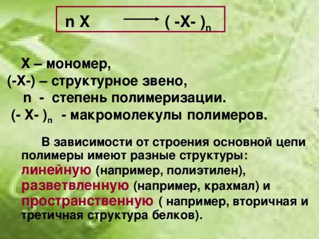 n  X ( -X- ) n    Х – мономер,  (-Х-) – структурное звено,   n - степень полимеризации.  (- Х- ) n  - макромолекулы полимеров.   В зависимости от строения основной цепи полимеры имеют разные структуры: линейную (например, полиэтилен), разветвленную (например, крахмал) и пространственную ( например, вторичная и третичная структура белков).