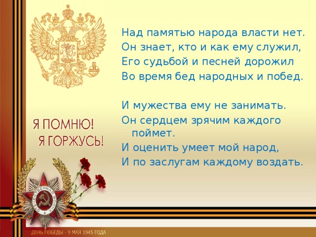 Над памятью народа власти нет. Он знает, кто и как ему служил, Его судьбой и песней дорожил Во время бед народных и побед. И мужества ему не занимать. Он сердцем зрячим каждого поймет. И оценить умеет мой народ, И по заслугам каждому воздать.