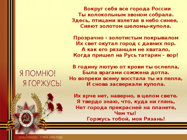 Вокруг себя все города России  Ты колокольным звоном собрала.  Здесь, птицами взлетая в небо синее,   Сияют золотом шеломы-купола.   Прозрачно - золотистым покрывалом  Их свет окутал город с давних пор.  А как его рязанцам не хватало,  Когда пришел на Русь татарин – вор!   В годину лютую от крови ты ослепла,  Была врагами сожжена дотла.  Но вопреки всему восстала ты из пепла,  И снова засверкали купола.   Их ярче нет, наверно, в целом свете.  Я твердо знаю, что, куда ни глянь,  Нет города прекрасней на планете,  Чем ты!   Горжусь тобой, моя Рязань!