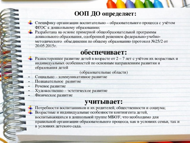 ООП ДО определяет: Специфику организации воспитательно – образовательного процесса с учётом ФГОС к дошкольному образованию; Разработана на основе примерной общеобразовательной программы дошкольного образования, одобренной решением федерально-учебно-методического объединения по общему образованию (протокол №25/2 от 20.05.2015г. обеспечивает: Разностороннее развитие детей в возрасте от 2 – 7 лет с учётом их возрастных и индивидуальных особенностей по основным направлениям развития и образования детей (образовательные области) Социально – коммуникативное развитие Познавательное развитие Речевое развитие Художественно – эстетическое развитие Физическое развитие учитывает: