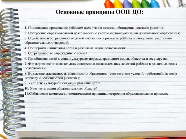 Основные принципы ООП ДО: 1. Полноценное проживание ребенком всех этапов детства, обогащение детского развития; 2. Построение образовательной деятельности с учетом индивидуализации дошкольного образования; 3. Содействие и сотрудничество детей и взрослых, признание ребёнка полноценным участником образовательных отношений; 4. Поддержка инициативы детей в различных видах деятельности; 5. Сотрудничество учреждения с семьей; 6. Приобщение детей к социокультурным нормам, традициям семьи, общества и государства; 7. Формирование познавательных интересов и познавательных действий ребёнка в различных видах деятельности; 8. Возрастная адекватность дошкольного образования (соответствие условий, требований, методов возрасту и особенностям развития); 9. Учет этнокультурной ситуации развития детей. 10. Учет интеграции образовательных областей; 11.Соблюдение комплексно-тематического принципа построения образовательного процесса.