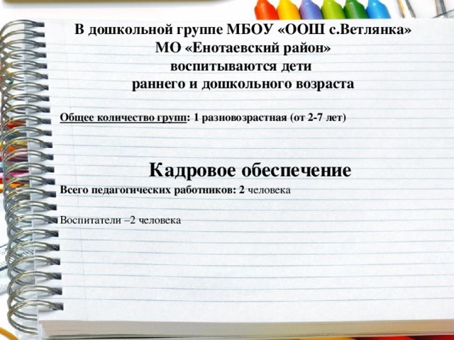 В дошкольной группе МБОУ «ООШ с.Ветлянка» МО «Енотаевский район»  воспитываются дети  раннего и дошкольного возраста   Общее количество групп : 1 разновозрастная (от 2-7 лет)   Кадровое обеспечение Всего педагогических работников: 2 человека Воспитатели –2 человека