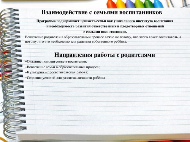 Взаимодействие с семьями воспитанников Программа подчеркивает ценность семьи как уникального института воспитания  и необходимость развития ответственных и плодотворных отношений  с семьями воспитанников. Вовлечение родителей в образовательный процесс важно не потому, что этого хочет воспитатель, а потому, что это необходимо для развития собственного ребёнка. Направления работы с родителями