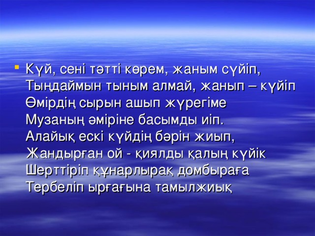 Күй, сені тәтті көрем, жаным сүйіп,   Тыңдаймын тыным алмай, жанып – күйіп  Өмірдің сырын ашып жүрегіме  Музаның әміріне басымды иіп.  Алайық ескі күйдің бәрін жиып,   Жандырған ой - қиялды қалың күйік   Шерттіріп құнарлырақ домбыраға   Тербеліп ырғағына тамылжиық 