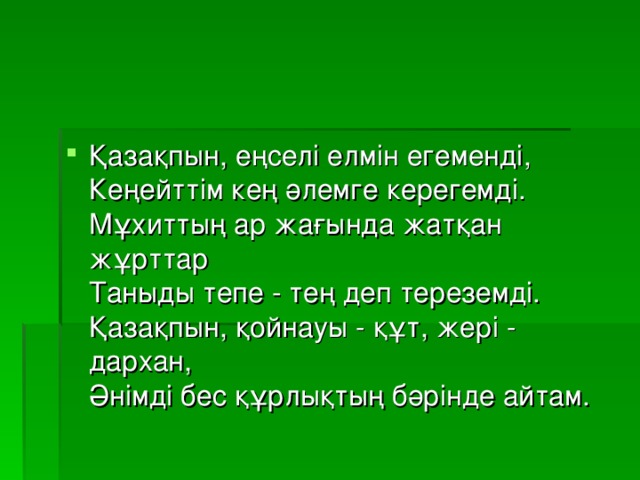 Қазақпын, еңселі елмін егеменді,   Кеңейттім кең әлемге керегемді.   Мұхиттың ар жағында жатқан жұрттар   Таныды тепе - тең деп тереземді.   Қазақпын, қойнауы - құт, жері - дархан,   Әнімді бес құрлықтың бәрінде айтам. 