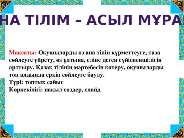 АНА ТІЛІМ – АСЫЛ МҰРАМ Мақсаты: Оқушыларды өз ана тілін құрметтеуге, таза сөйлеуге үйрету, өз ұлтына, еліне деген сүйіспеншілігін арттыру. Қазақ тілінің мәртебесін көтеру, оқушыларды топ алдында еркін сөйлеуге баулу.  Түрі: топтық сайыс  Көрнекілігі: нақыл сөздер, слайд