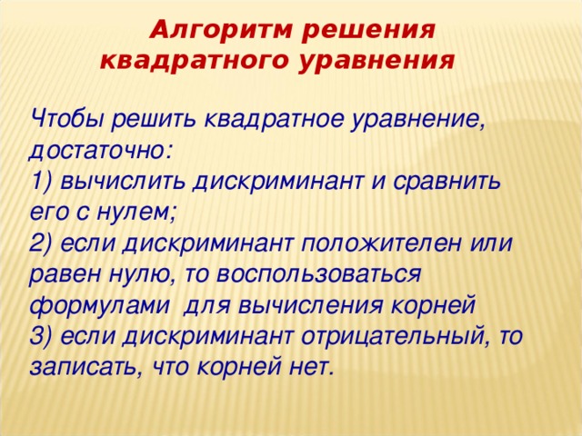 Алгоритм решения квадратного уравнения Чтобы решить квадратное уравнение, достаточно: 1) вычислить дискриминант и сравнить его с нулем; 2) если дискриминант положителен или равен нулю, то воспользоваться формулами для вычисления корней 3) если дискриминант отрицательный, то записать, что корней нет.