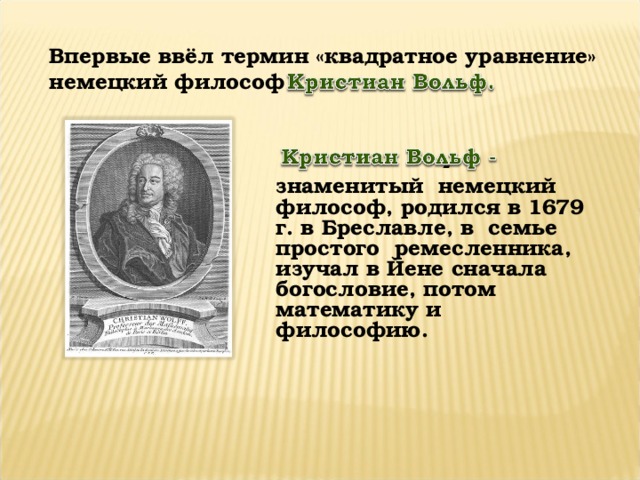 - знаменитый немецкий философ, родился в 1679 г. в Бреславле, в семье простого ремесленника, изучал в Йене сначала богословие, потом математику и философию. Впервые ввёл термин «квадратное уравнение» немецкий философ    .