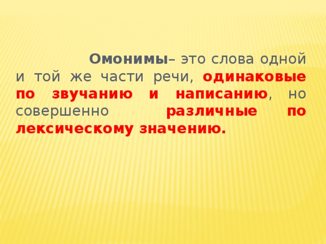 Омонимы – это слова одной и той же части речи, одинаковые  по звучанию и написанию , но совершенно различные по лексическому значению.