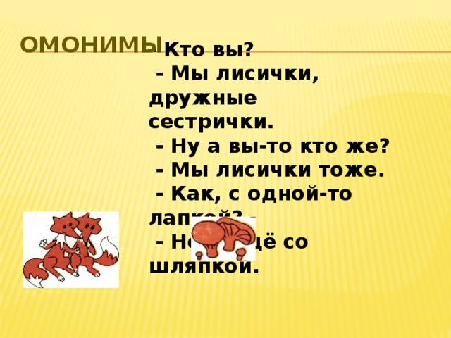 Омонимы - Кто вы?  - Мы лисички, дружные сестрички.  - Ну а вы-то кто же?  - Мы лисички тоже.  - Как, с одной-то лапкой?  - Нет, ещё со шляпкой.