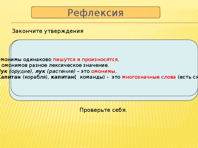 Рефлексия  Закончите утверждения  1. Омонимы одинаково пишутся и произносятся . 1. Омонимы одинаково … . 2. У омонимов разное лексическое значение. 2. У омонимов разное... 3. Лук (орудие), лук (растение) – это … 3. Лук (орудие), лук (растение) – это омонимы . 4 Капитан (корабля), капитан( команды) – это… 4. Капитан (корабля), капитан( команды) - это многозначные слова (есть сходство) √  Проверьте себя.