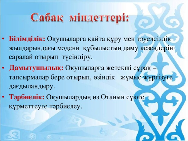 Білімділік: Оқушыларға қайта құру мен тәуелсіздік жылдарындағы мәдени құбылыстың даму кезеңдерін саралай отырып түсіндіру. Дамытушылық: Оқушыларға жетекші сұрақ –тапсырмалар бере отырып, өзіндік жұмыс жүргізуге дағдыландыру. Тәрбиелік: Оқушылардың өз Отанын сүюге құрметтеуге тәрбиелеу.