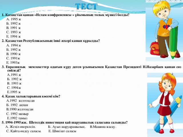 1. Қазақстан қашан «Ислам конфренсиясы » ұйымының толық мүшесі болды?  А. 1995 ж  Б. 1992 ж  В. 1991 ж  С. 1993 ж  Е. 1994 ж 2.  Қазақстан Республикасының ішкі әскері қашан құрылды?  А. 1994 ж  Б. 1992 ж  В. 1990 ж  С. 1991ж  Е. 1993ж 3.  Евразиялық мемлекеттер одағын қүру деген ұсынысымен Қазақстан Президенті Н.Назарбаев қашан сөз сөйледі?  А.1991 ж  Б. 1992 ж  В. 1993 ж  С. 1994ж  Е.1995 ж 4.  Қазақ халықтарының көсемі кім?  А.1992 желтоқсан  Б. 1992 ақпан  В.1990 желтоқсан  С. 1992 мамыр  Е.1992 тамыз 5. 1994-1995жж. Шетелдік инвестиция қай шаруашылық саласына салынды?  А. Жеңіл өнеркәсіп. Б. Ауыл шаруарашылық. В.Машина жасау.  С. Қайта өңдеу саласы. Е. Шикізат саласы