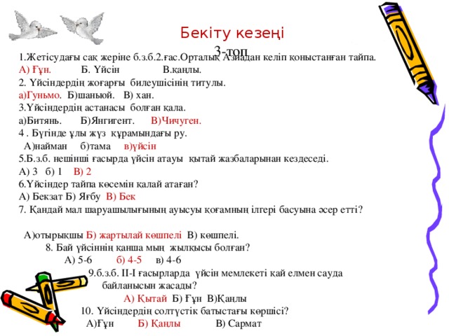 Бекіту кезеңі 3-топ 1.Жетісудағы сақ жеріне б.з.б.2.ғас.Орталық Азиадан келіп қоныстанған тайпа. А) Ғұн. Б. Үйсін В.қаңлы. 2. Үйсіндердің жоғарғы билеушісінің титулы. а)Гуньмо . Б)шаньюй. В) хан. 3.Үйсіндердің астанасы болған қала. а)Битянь. Б)Янгигент. В)Чичуген. 4 . Бүгінде ұлы жүз құрамындағы ру.  А)найман б)тама в)үйсін  5.Б.з.б. нешінші ғасырда үйсін атауы қытай жазбаларынан кездеседі. А) 3 б) 1 В) 2 6.Үйсіндер тайпа көсемін қалай атаған? А) Бекзат Б) Яғбу В) Бек 7. Қандай мал шаруашылығының ауысуы қоғамның ілгері басуына әсер етті?  А)отырықшы Б) жартылай көшпелі В) көшпелі.  8. Бай үйсіннің қанша мың жылқысы болған?  А) 5-6 б) 4-5 в) 4-6  9.б.з.б. ІІ-І ғасырларда үйсін мемлекеті қай елмен сауда  байланысын жасады?  А) Қытай Б) Ғұн В)Қаңлы  10. Үйсіндердің солтүстік батыстағы көршісі?  А)Ғұн Б) Қаңлы В) Сармат