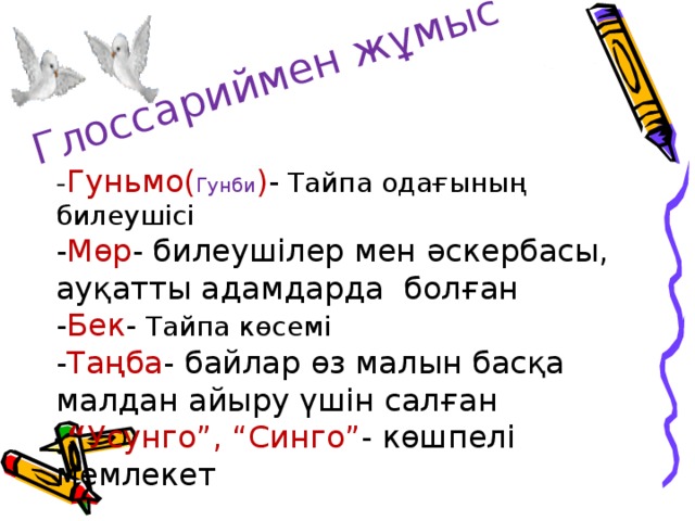 Глоссариймен жұмыс - Гуньмо( Гунби ) - Тайпа одағының билеушісі - Мөр - билеушілер мен әскербасы, ауқатты адамдарда болған - Бек - Тайпа көсемі - Таңба - байлар өз малын басқа малдан айыру үшін салған  “ Усунго”, “Синго” -  көшпелі мемлекет