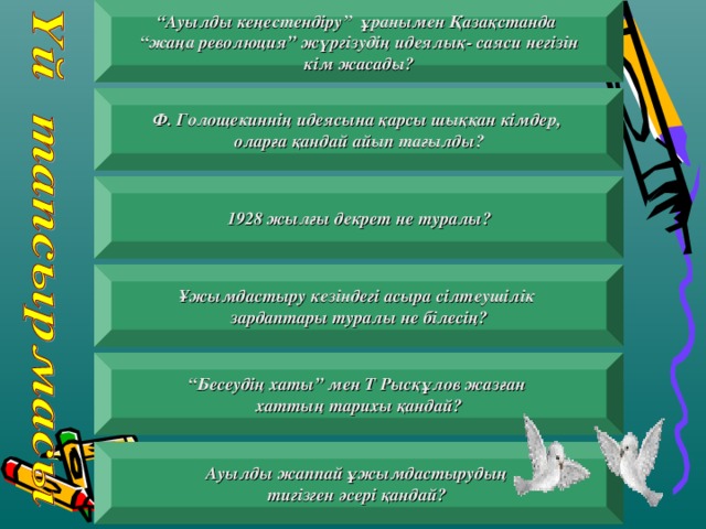 “ Ауылды кеңестендіру ” ұранымен Қазақстанда “ жаңа революция ” жүргізудің идеялық- саяси негізін  кім жасады?  Ф. Голощекиннің идеясына қарсы шыққан кімдер, оларға қандай айып тағылды ?   1928 жылғы декрет не туралы ?  Ұжымдастыру кезіндегі асыра сілтеушілік зардаптары туралы не білесің ?    “ Бесеудің хаты ” мен Т Рысқұлов жазған хаттың тарихы қандай ?    Ауылды жаппай ұжымдастырудың тигізген әсері қандай ?