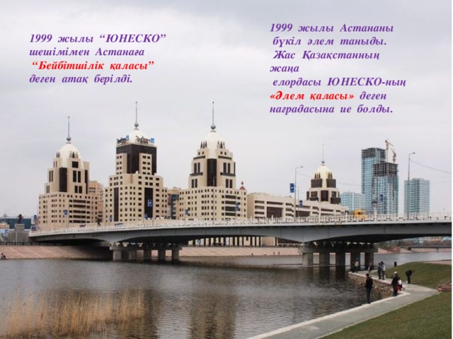 1999 жылы Астананы  бүкіл әлем таныды.  Жас Қазақстанның жаңа  елордасы ЮНЕСКО-ның «Әлем қаласы» деген наградасына ие болды.  жылы “ЮНЕСКО” шешімімен Астанаға  “ Бейбітшілік қаласы” деген атақ берілді.