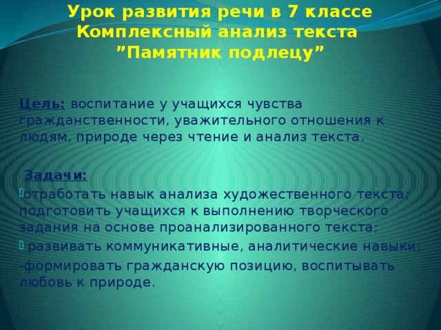 Урок развития речи в 7 классе  Комплексный анализ текста  ”Памятник подлецу”   Цель:  воспитание у учащихся чувства гражданственности, уважительного отношения к людям, природе через чтение и анализ текста.    Задачи: отработать навык анализа художественного текста; подготовить учащихся к выполнению творческого задания на основе проанализированного текста;  развивать коммуникативные, аналитические навыки; -формировать гражданскую позицию, воспитывать любовь к природе.