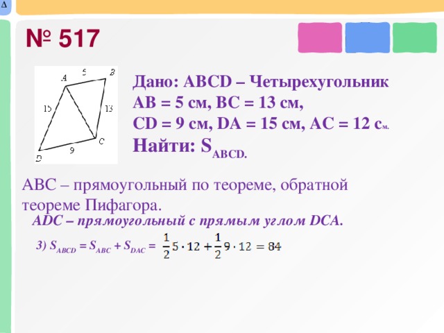 № 517 Дано: АBCD – Ч етырехугольник АВ = 5 см, ВС = 13 см, CD = 9 см, DА = 15 см, АС = 12 с м. Найти: S ABCD.  АВС – прямоугольный по теореме, обратной теореме Пифагора.  АDС – прямоугольный с прямым углом DСА. 3) S АВСD = S АВС + S DАС =