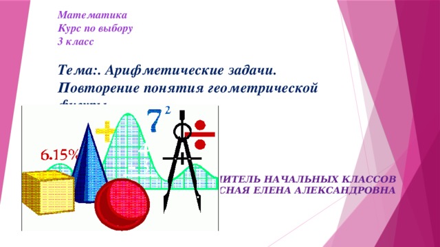 Математика  Курс по выбору  3 класс     Тема:. Арифметические задачи.  Повторение понятия геометрической фигуры .   УЧИТЕЛЬ НАЧАЛЬНЫХ КЛАССОВ  ПОДЛЕСНАЯ ЕЛЕНА АЛЕКСАНДРОВНА