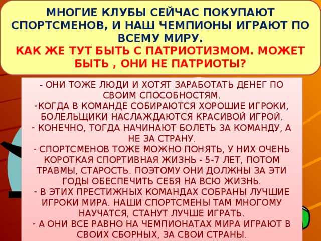 МНОГИЕ КЛУБЫ СЕЙЧАС ПОКУПАЮТ СПОРТСМЕНОВ, И НАШ ЧЕМПИОНЫ ИГРАЮТ ПО ВСЕМУ МИРУ. КАК ЖЕ ТУТ БЫТЬ С ПАТРИОТИЗМОМ. МОЖЕТ БЫТЬ , ОНИ НЕ ПАТРИОТЫ? - ОНИ ТОЖЕ ЛЮДИ И ХОТЯТ ЗАРАБОТАТЬ ДЕНЕГ ПО СВОИМ СПОСОБНОСТЯМ.