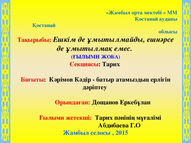 «Жамбыл орта мектебі » ММ Қостанай ауданы   Қостанай облысы Тақырыбы: Ешкім де ұмытылмайды, ешнәрсе де ұмытылмақ емес.    (ҒЫЛЫМИ ЖОБА)  Секциясы : Тарих  Бағыты : Кәрімов Кәдір - батыр атамыздың ерлігін дәріптеу   Орындаған: Дощанов Еркебұлан   Ғылыми жетекші: Тарих пәнінің мұғалімі  Абдибаева Г.О Жамбыл селосы , 2015