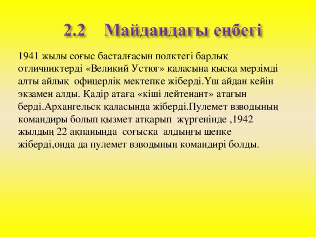 1941 жылы соғыс басталғасын полктегі барлық отличниктерді «Великий Устюг» қаласына қысқа мерзімді алты айлық офицерлік мектепке жіберді.Үш айдан кейін экзамен алды. Қадір атаға «кіші лейтенант» атағын берді.Архангельск қаласында жіберді.Пулемет взводының командиры болып қызмет атқарып жүргенінде ,1942 жылдың 22 ақпаныңда соғысқа алдыңғы шепке жіберді,онда да пулемет взводының командирі болды.