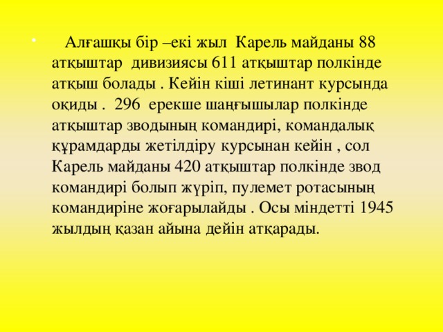 Алғашқы бір –екі жыл Карель майданы 88 атқыштар дивизиясы 611 атқыштар полкінде атқыш болады . Кейін кіші летинант курсында оқиды . 296 ерекше шаңғышылар полкінде атқыштар зводының командирі, командалық құрамдарды жетілдіру курсынан кейін , сол Карель майданы 420 атқыштар полкінде звод командирі болып жүріп, пулемет ротасының командиріне жоғарылайды . Осы міндетті 1945 жылдың қазан айына дейін атқарады.