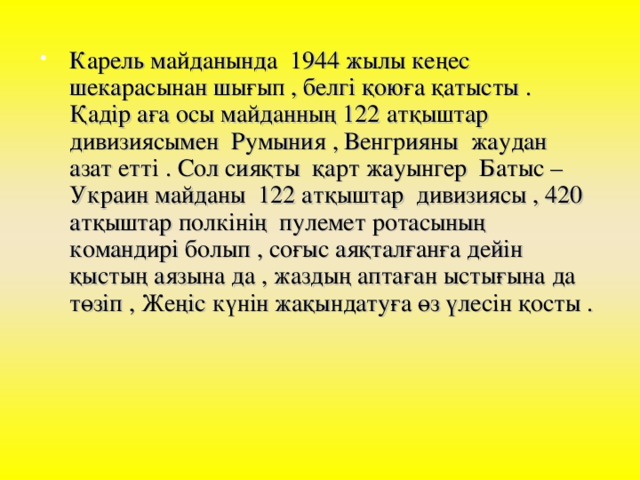 Карель майданында 1944 жылы кеңес шекарасынан шығып , белгі қоюға қатысты . Қадір аға осы майданның 122 атқыштар дивизиясымен Румыния , Венгрияны жаудан азат етті . Сол сияқты қарт жауынгер Батыс –Украин майданы 122 атқыштар дивизиясы , 420 атқыштар полкінің пулемет ротасының командирі болып , соғыс аяқталғанға дейін қыстың аязына да , жаздың аптаған ыстығына да төзіп , Жеңіс күнін жақындатуға өз үлесін қосты .