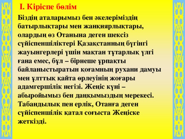 I. Кіріспе бөлім Біздің аталарымыз бен әкелеріміздің батырлықтары мен жанқиярлықтары, олардың өз Отанына деген шексіз сүйіспеншіліктері Қазақстанның бүгінгі жауынгерлері үшін мақтан тұтарлық үлгі ғана емес, бұл – бірнеше ұрпақты байланыстыратын қоғамның рухани дамуы мен ұлттық қайта өрлеуінің жоғары адамгершілік негізі. Жеңіс күні – абыройымыз бен даңқымыздың мерекесі. Табандылық пен ерлік, Отанға деген сүйіспеншілік қатал соғыста Жеңіске жеткізді. 