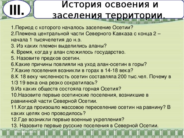 История освоения и заселения территории. III . 1.Период с которого началось заселение Осетии? 2.Племена центральной части Северного Кавказа с конца 2 – начала 1 тысячелетия до н.э. 3. Из каких племен выделились аланы? 4. Время, когда у алан сложилось государство. 5. Назовите предков осетин. 6.Какие причины повлияли на уход алан-осетин в горы? 7.Какие поселения возникли в горах в 14-18 века? 8.К 18 веку численность осетин составляла 200 тыс.чел. Почему в 1/3 19 века она резко сократилась? 9.Из каких обществ состояла горная Осетия? 10.Назовите первые осетинские поселения, возникшие в равнинной части Северной Осетии. 11.Когда произошло массовое переселение осетин на равнину? В каких целях оно проводилось? 12.Где возникли первые военные укрепления? 13. Назовите первые русские поселения в Северной Осетии.