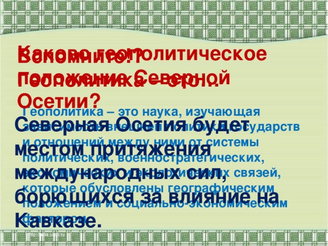 Каково геополитическое положение Северной Осетии?   Вспомните!?  Геополитика – это…   Геополитика – это наука, изучающая зависимость внешней политики государств и отношений между ними от системы политических, военностратегических, экономических и экологических связей, которые обусловлены географическим положением и социально-экономическим фактором.   Северная Осетия будет местом притяжения международных сил, борющихся за влияние на Кавказе.