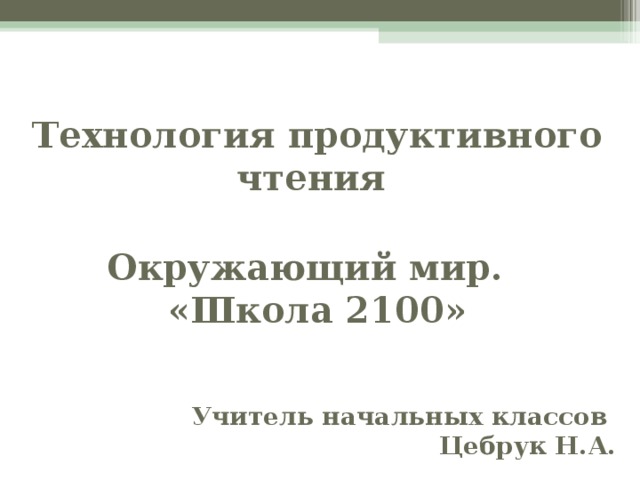 Технология продуктивного чтения   Окружающий мир.  «Школа 2100»    Учитель начальных классов Цебрук Н.А.  Традиционный анализ текста прежде всего предполагал вопросы, вскрывающие фактуальную информацию. А домашнее задание, которое получали дети на уроке, – это пересказ текста. А вот жизнь требует от читателя выбор только той части информации, которая требуется в конкретной ситуации, для обсуждения с друзьями или на работе приходится анализировать, делать выводы и приводить аргументы, используя слова, предложения данного текста, а вот целый пересказ, как таковой, жизнь не требует.