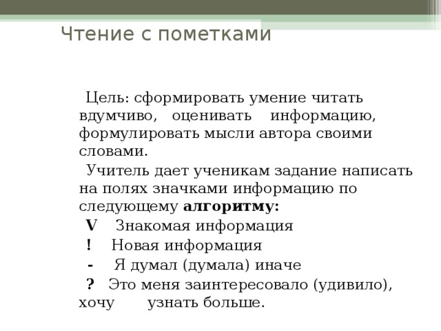 Чтение с пометками  Цель: сформировать умение читать вдумчиво, оценивать информацию, формулировать мысли автора своими словами.  Учитель дает ученикам задание написать на полях значками информацию по следующему алгоритму:  V Знакомая информация  ! Новая информация  - Я думал (думала) иначе  ? Это меня заинтересовало (удивило), хочу узнать больше.