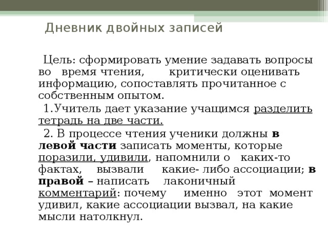 Дневник двойных записей  Цель: сформировать умение задавать вопросы во время чтения, критически оценивать информацию, сопоставлять прочитанное с собственным опытом.  1.Учитель дает указание учащимся разделить тетрадь на две части.  2. В процессе чтения ученики должны в левой части записать моменты, которые поразили, удивили , напомнили о каких-то фактах, вызвали какие- либо ассоциации; в правой – написать лаконичный комментарий : почему именно этот момент удивил, какие ассоциации вызвал, на какие мысли натолкнул.  