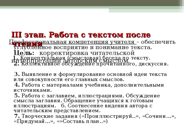 III этап. Работа с текстом после чтения   Цель:  корректировка читательской интерпретации авторским смыслом.   Профессиональная компетенция учителя – обеспечить углублённое восприятие и понимание текста.  1. Концептуальная (смысловая) беседа по тексту.  2. Коллективное обсуждение прочитанного, дискуссия.  3. Выявление и формулирование основной идеи текста или совокупности его главных смыслов.  4. Работа с материалами учебника, дополнительными источниками.  5. Работа с заглавием, иллюстрациями. Обсуждение смысла заглавия. Обращение учащихся к готовым иллюстрациям. 6. Соотнесение видения автора с читательским представлением.  7. Творческие задания («Проиллюстрируй..», «Сочини…», «Придумай…», «»Составь план..»)