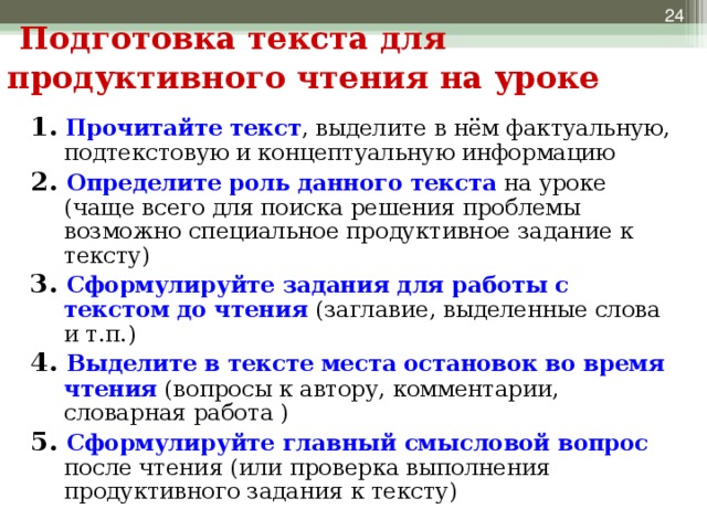 Подготовка текста для продуктивного чтения на уроке 1. Прочитайте текст , выделите в нём фактуальную, подтекстовую и концептуальную информацию 2. Определите роль данного текста на уроке (чаще всего для поиска решения проблемы возможно специальное продуктивное задание к тексту) 3. Сформулируйте задания для работы с текстом до чтения (заглавие, выделенные слова и т.п.) 4. Выделите в тексте места остановок во время чтения (вопросы к автору, комментарии, словарная работа ) 5. Сформулируйте главный смысловой вопрос после чтения (или проверка выполнения продуктивного задания к тексту)  На каждом уроке текст имеет свое предназначение: на уроке русского языка, биологии, истории, литературе и т.д. Но место для чтения текста есть на уроке в каждом предмете. Учитель должен понять, согласно теме урока, какова цель чтения текста, сколько времени потребуется на данный этап и т.п. Вот ряд шагов, которые являются опорой для подготовки текста для продуктивного чтения на уроке.