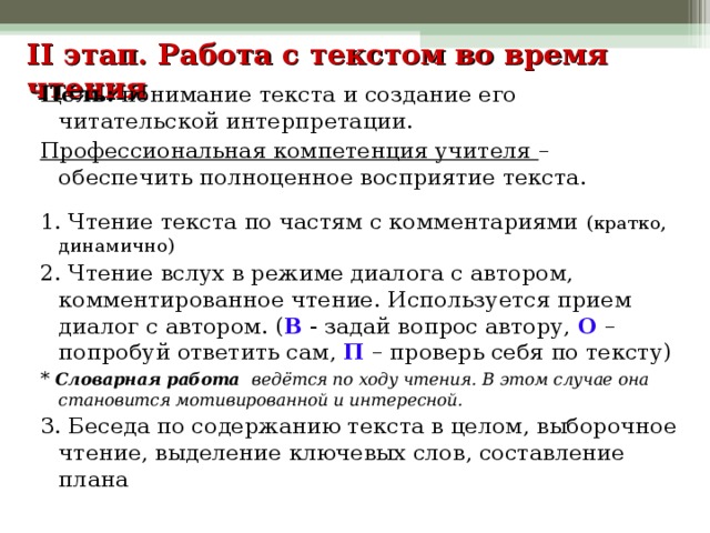 II этап. Работа с текстом во время чтения    Цель: понимание текста и создание его читательской интерпретации. Профессиональная компетенция учителя – обеспечить полноценное восприятие текста. 1. Чтение текста по частям с комментариями (кратко, динамично) 2. Чтение вслух в режиме диалога с автором, комментированное чтение. Используется прием диалог с автором. ( В - задай вопрос автору, О – попробуй ответить сам, П – проверь себя по тексту) * Словарная работа ведётся по ходу чтения. В этом случае она становится мотивированной и интересной. 3. Беседа по содержанию текста в целом, выборочное чтение, выделение ключевых слов, составление плана